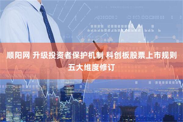 顺阳网 升级投资者保护机制 科创板股票上市规则五大维度修订