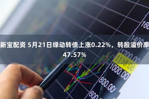 新宝配资 5月21日绿动转债上涨0.22%，转股溢价率47.57%