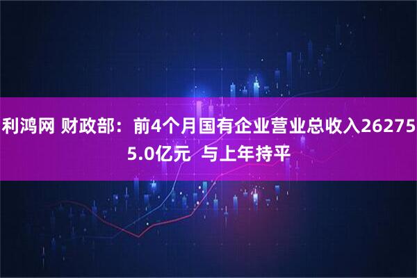 利鸿网 财政部：前4个月国有企业营业总收入262755.0亿元  与上年持平