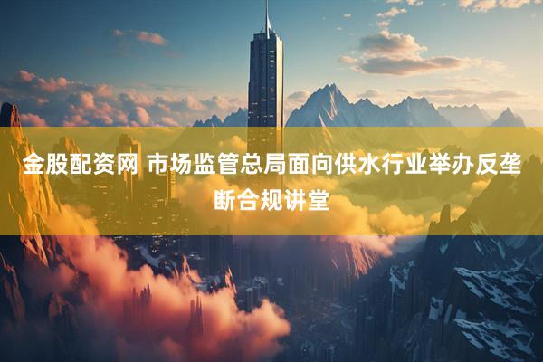 金股配资网 市场监管总局面向供水行业举办反垄断合规讲堂
