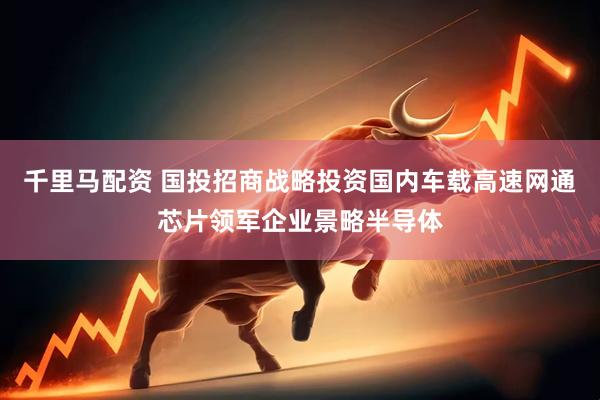 千里马配资 国投招商战略投资国内车载高速网通芯片领军企业景略半导体
