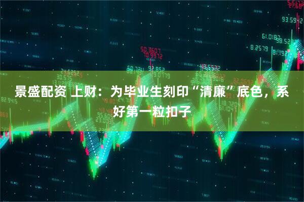 景盛配资 上财：为毕业生刻印“清廉”底色，系好第一粒扣子