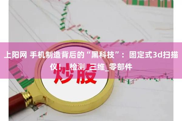上阳网 手机制造背后的“黑科技”：固定式3d扫描仪！_检测_三维_零部件