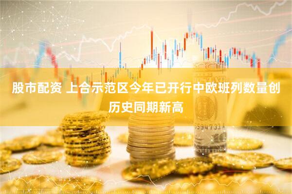 股市配资 上合示范区今年已开行中欧班列数量创历史同期新高