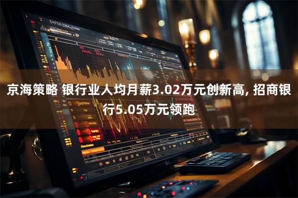 京海策略 银行业人均月薪3.02万元创新高, 招商银行5.05万元领跑