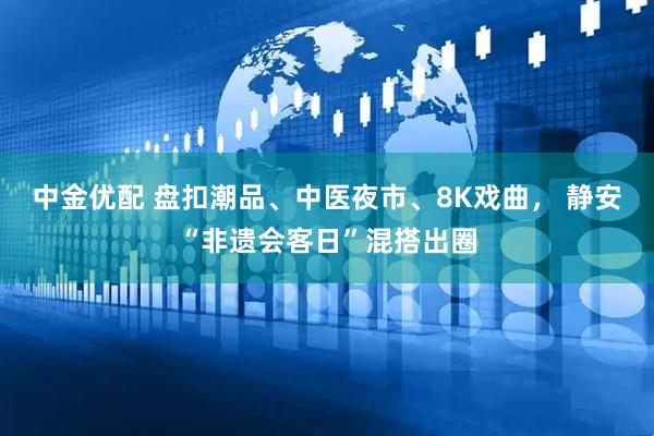 中金优配 盘扣潮品、中医夜市、8K戏曲， 静安“非遗会客日”混搭出圈