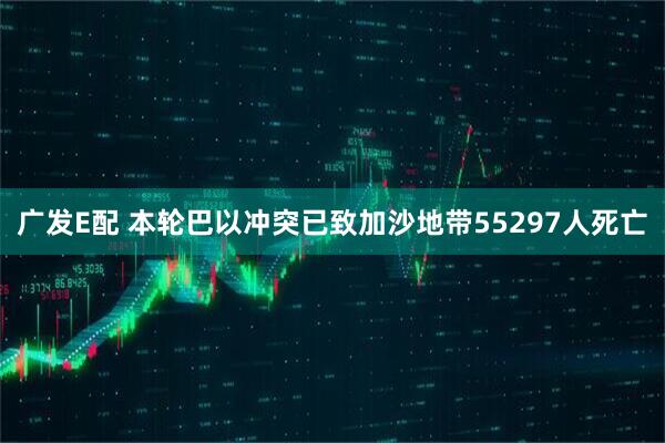 广发E配 本轮巴以冲突已致加沙地带55297人死亡
