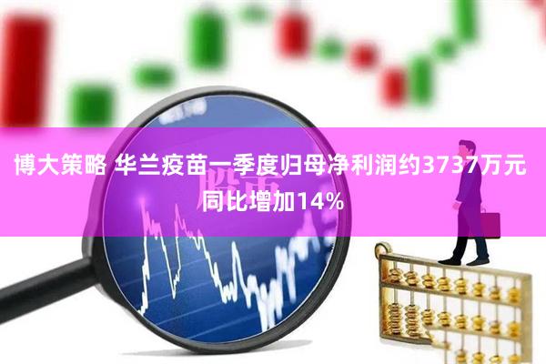 博大策略 华兰疫苗一季度归母净利润约3737万元 同比增加14%
